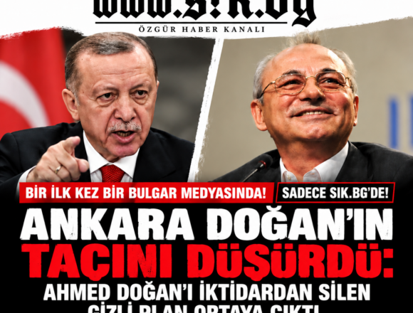 a249c94c-9fcc-40f2-8767-bd3dbdb96c3a İLK DEFA BİR BULGAR MEDYASINDA! Yalnızca SIK.BG’de! ANKARA TAHTI SALLADI: Ahmed Doğan’ı iktidardan silen gizli plan deşifre oldu. YASAKLI LİSTE: ERDOĞAN, AHMED DOĞAN’I NEDEN SİSTEMATİK OLARAK TECRİT EDİP HEDEF ALDI VE ANKARA NEDEN SİYASİ TEKELİNE SON VERDİ